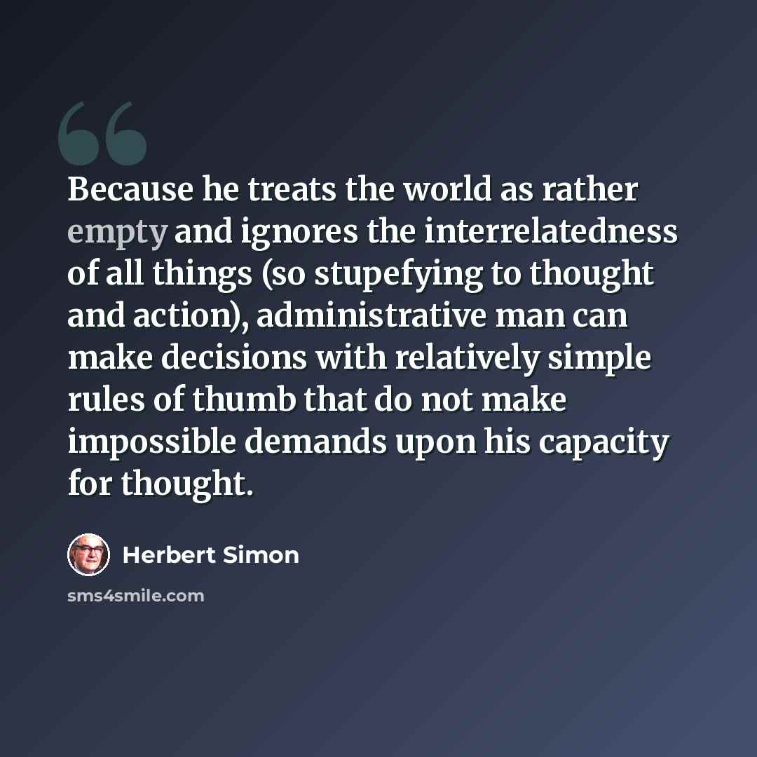 “Because he treats the world as rather empty and ignores the interrelatedness of all things (so stupefying to thought and action), administrative man can make decisions with relatively simple rules of thumb that do not make impossible demands upon his capacity for thought.” quote by Herbert Simon