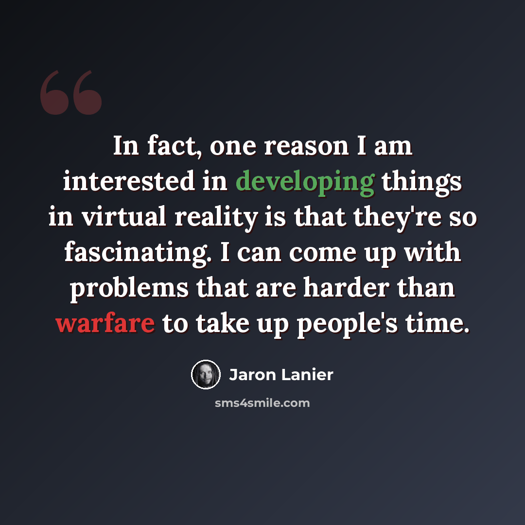 “In fact, one reason I am interested in developing things in virtual reality is that they're so fascinating. I can come up with problems that are harder than warfare to take up people's time.” quote by Jaron Lanier