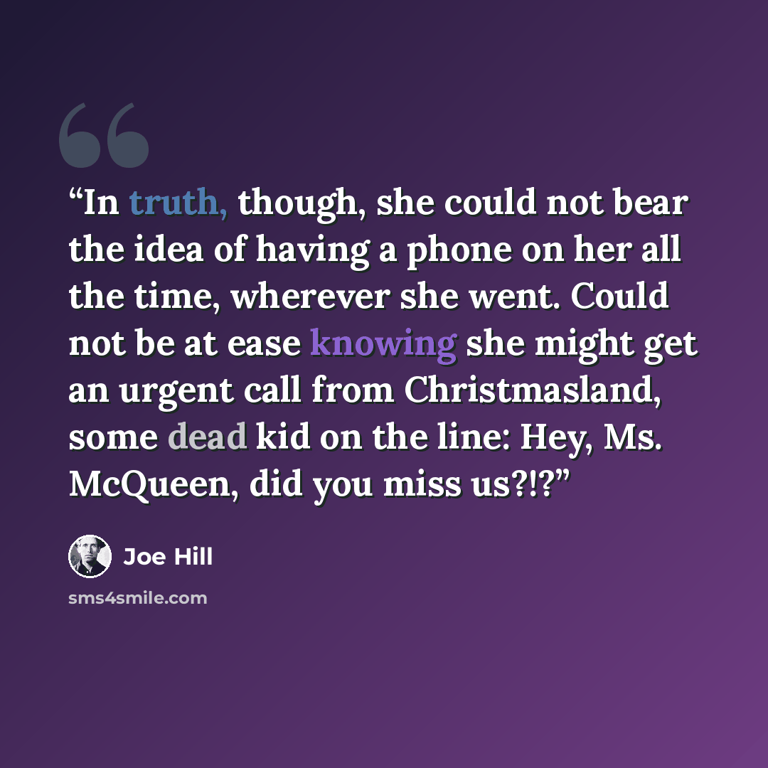 “In truth, though, she could not bear the idea of having a phone on her all the time, wherever she went. Could not be at ease knowing she might get an urgent call from Christmasland, some dead kid on the line: Hey, Ms. McQueen, did you miss us?!?” quote by Joe Hill