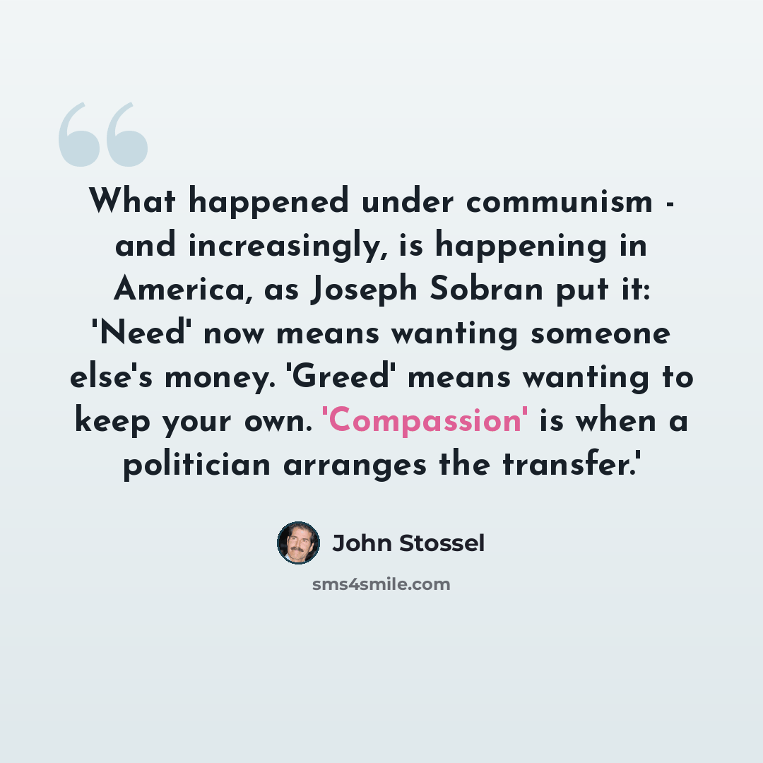 “What happened under communism - and increasingly, is happening in America, as Joseph Sobran put it: 'Need' now means wanting someone else's money. 'Greed' means wanting to keep your own. 'Compassion' is when a politician arranges the transfer.'” quote by John Stossel