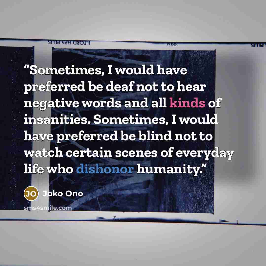 “Sometimes, I would have preferred be deaf not to hear negative words and all kinds of insanities. Sometimes, I would have preferred be blind not to watch certain scenes of everyday life who dishonor humanity.” quote by Joko Ono