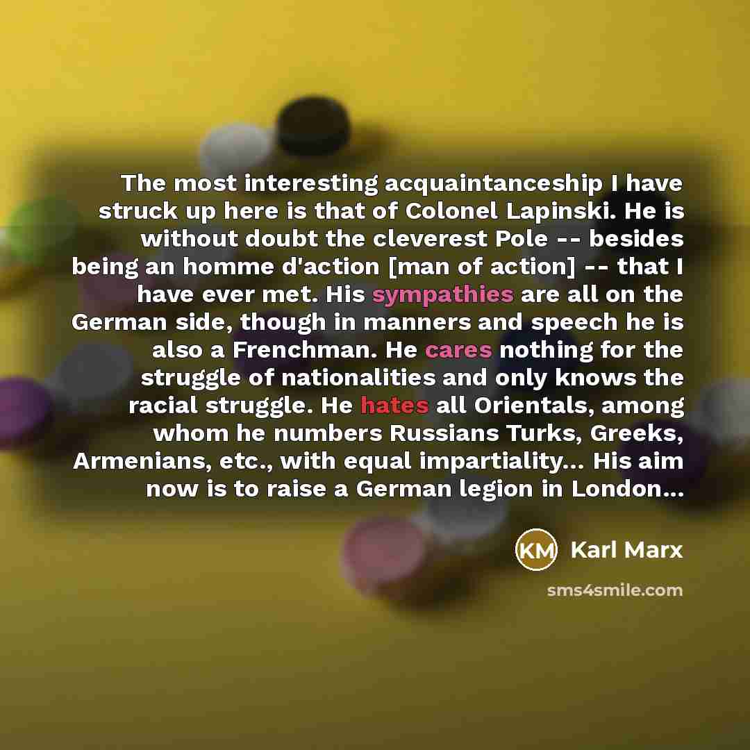 “The most interesting acquaintanceship I have struck up here is that of Colonel Lapinski. He is without doubt the cleverest Pole -- besides being an homme d'action [man of action] -- that I have ever met. His sympathies are all on the German side, though in manners and speech he is also a…” quote by Karl Marx