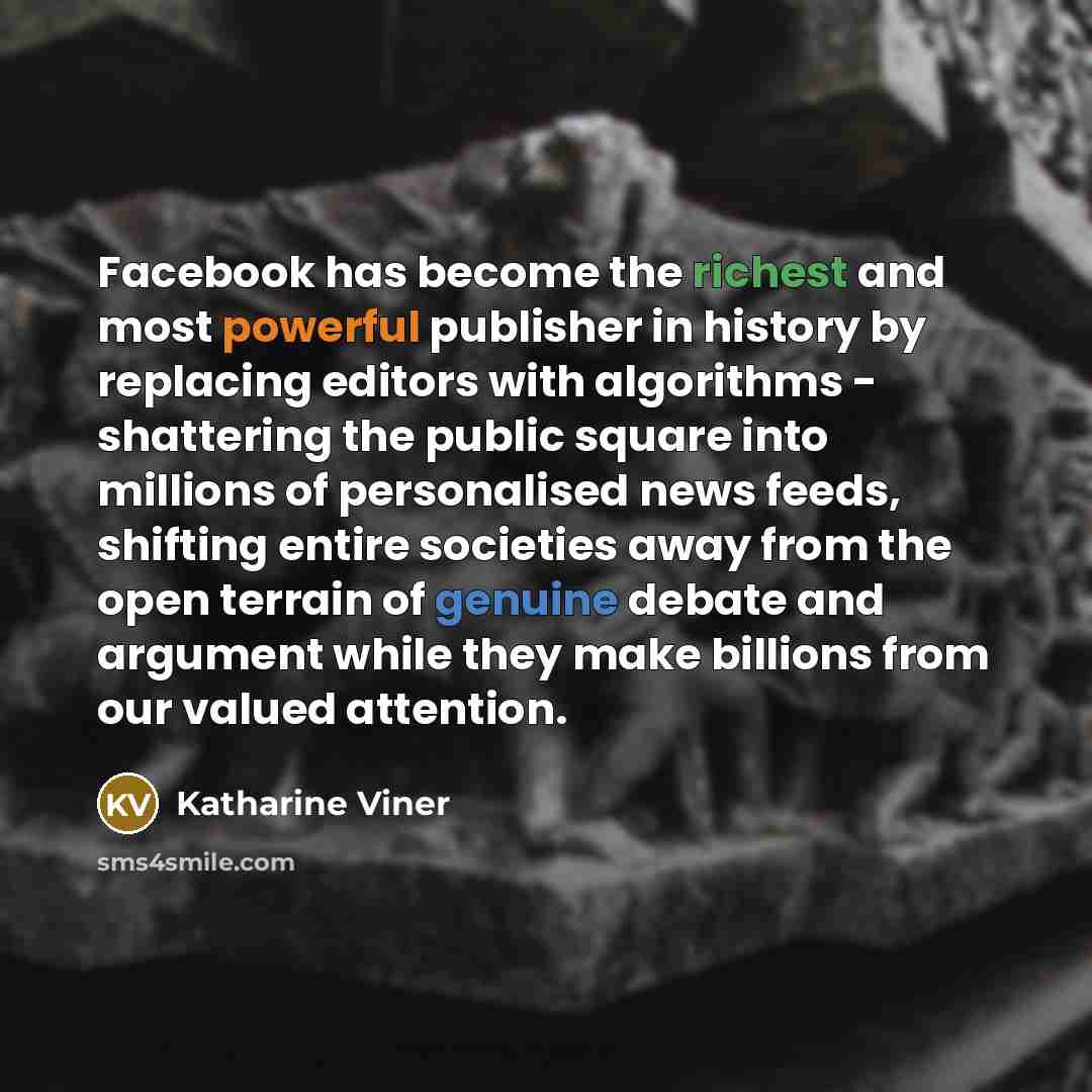 “Facebook has become the richest and most powerful publisher in history by replacing editors with algorithms - shattering the public square into millions of personalised news feeds, shifting entire societies away from the open terrain of genuine debate and argument while they make billions from our…” quote by Katharine Viner