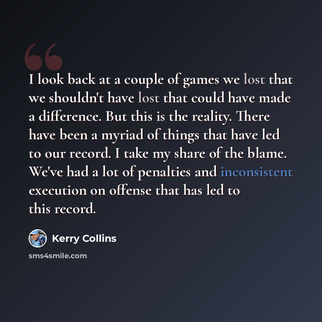 “I look back at a couple of games we lost that we shouldn't have lost that could have made a difference. But this is the reality. There have been a myriad of things that have led to our record. I take my share of the blame. We've had a lot of penalties and inconsistent execution on offense that has…” quote by Kerry Collins
