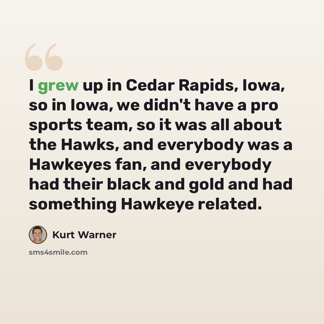 “I grew up in Cedar Rapids, Iowa, so in Iowa, we didn't have a pro sports team, so it was all about the Hawks, and everybody was a Hawkeyes fan, and everybody had their black and gold and had something Hawkeye related.” quote by Kurt Warner