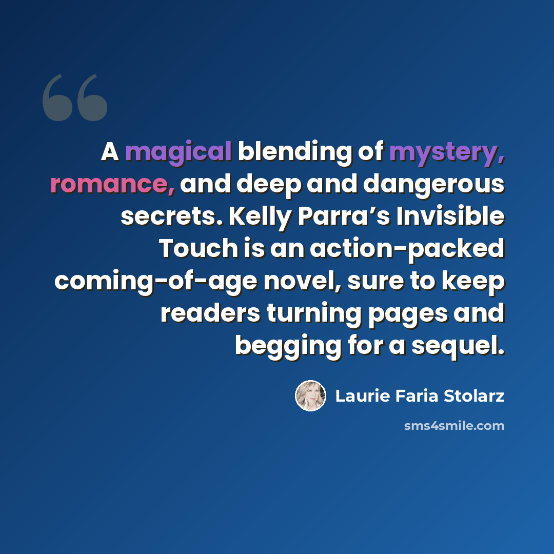 “A magical blending of mystery, romance, and deep and dangerous secrets. Kelly Parra’s Invisible Touch is an action-packed coming-of-age novel, sure to keep readers turning pages and begging for a sequel.” quote by Laurie Faria Stolarz