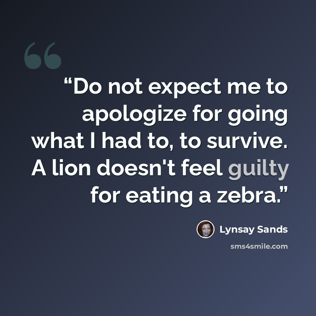 “Do not expect me to apologize for going what I had to, to survive. A lion doesn't feel guilty for eating a zebra.” quote by Lynsay Sands