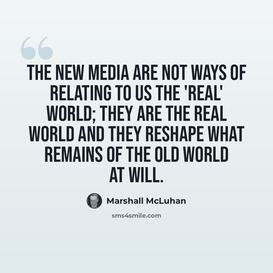 “The new media are not ways of relating to us the 'real' world; they are the real world and they reshape what remains of the old world at will.” quote by Marshall McLuhan