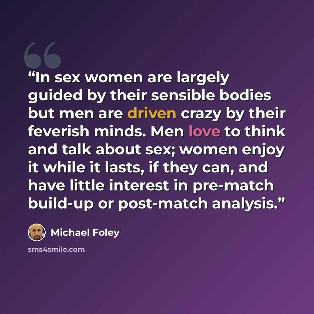 “In sex women are largely guided by their sensible bodies but men are driven crazy by their feverish minds. Men love to think and talk about sex; women enjoy it while it lasts, if they can, and have little interest in pre-match build-up or post-match analysis.” quote by Michael Foley