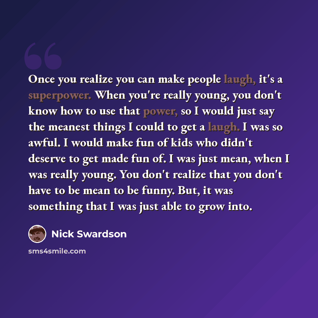 “Once you realize you can make people laugh, it's a superpower. When you're really young, you don't know how to use that power, so I would just say the meanest things I could to get a laugh. I was so awful. I would make fun of kids who didn't deserve to get made fun of. I was just mean, when I was…” quote by Nick Swardson