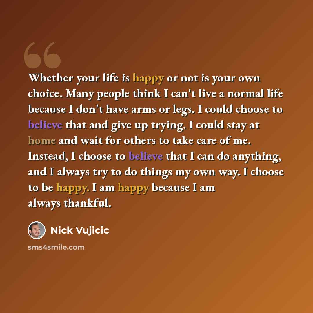 “Whether your life is happy or not is your own choice. Many people think I can't live a normal life because I don't have arms or legs. I could choose to believe that and give up trying. I could stay at home and wait for others to take care of me. Instead, I choose to believe that I can do anything…” quote by Nick Vujicic