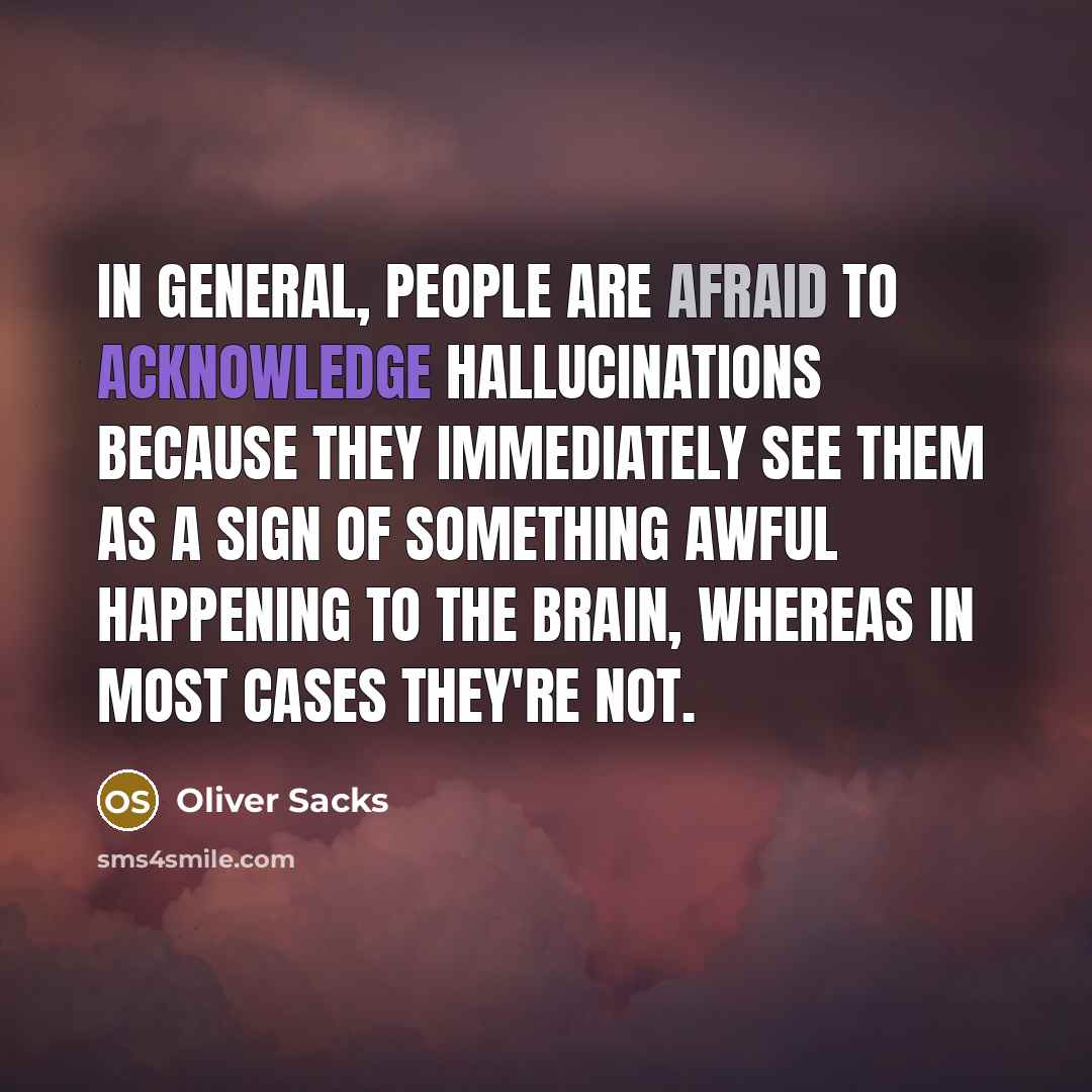 “In general, people are afraid to acknowledge hallucinations because they immediately see them as a sign of something awful happening to the brain, whereas in most cases they're not.” quote by Oliver Sacks
