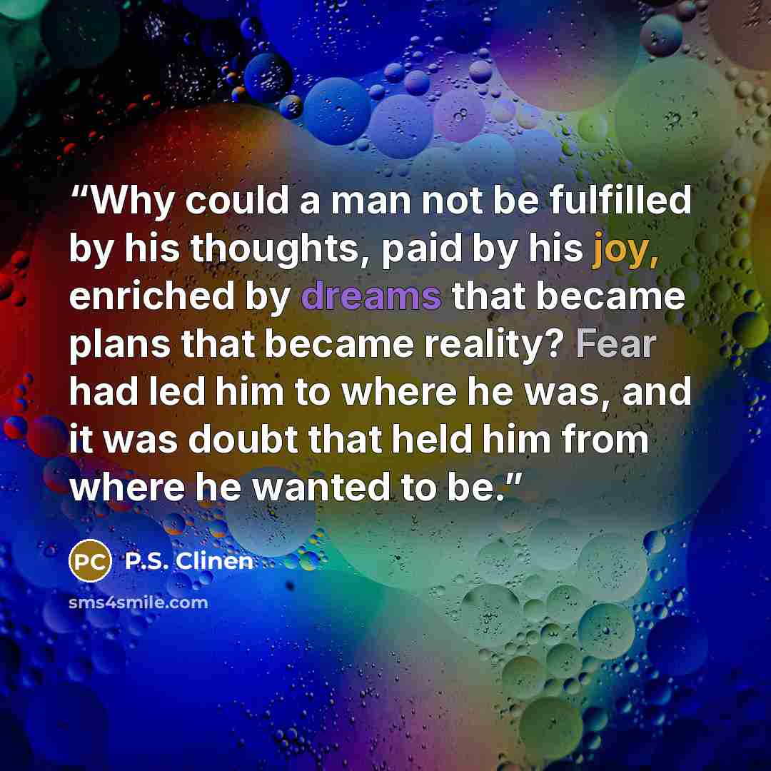 “Why could a man not be fulfilled by his thoughts, paid by his joy, enriched by dreams that became plans that became reality? Fear had led him to where he was, and it was doubt that held him from where he wanted to be.” quote by P.S. Clinen