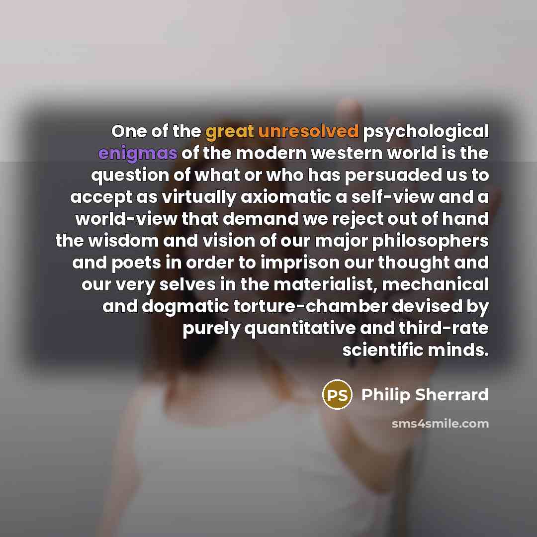 “One of the great unresolved psychological enigmas of the modern western world is the question of what or who has persuaded us to accept as virtually axiomatic a self-view and a world-view that demand we reject out of hand the wisdom and vision of our major philosophers and poets in order to…” quote by Philip Sherrard