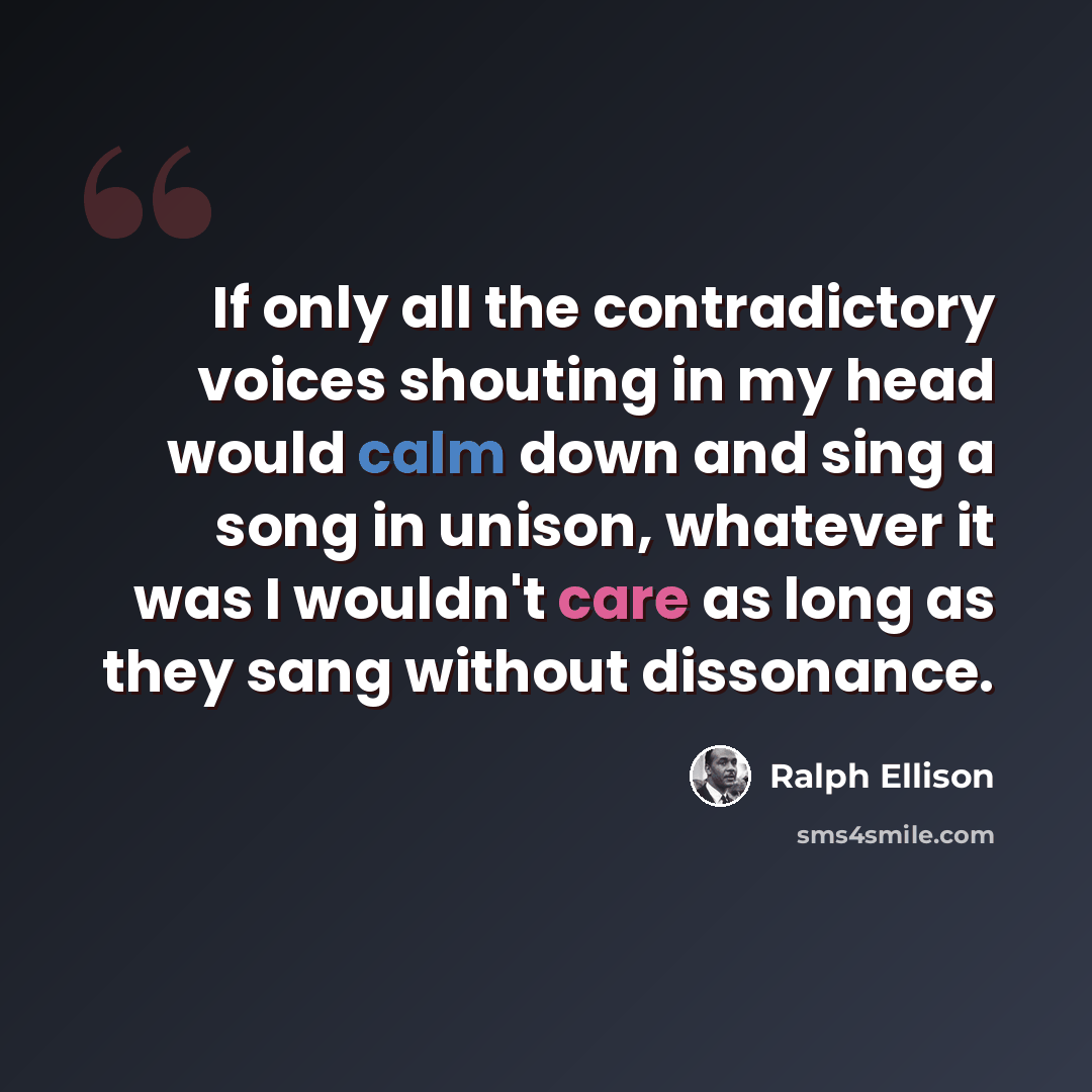 “If only all the contradictory voices shouting in my head would calm down and sing a song in unison, whatever it was I wouldn't care as long as they sang without dissonance.” quote by Ralph Ellison