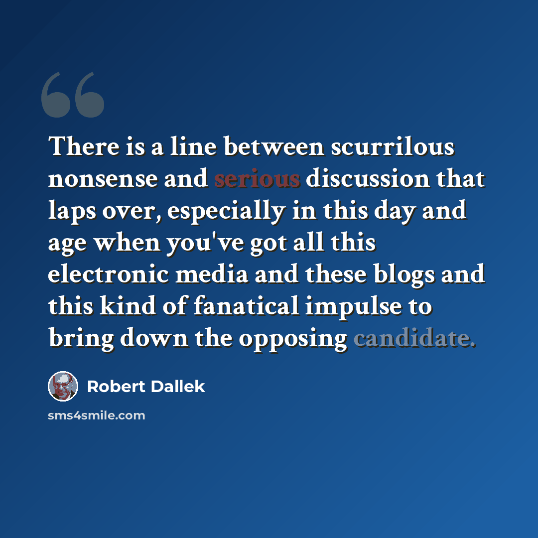 “There is a line between scurrilous nonsense and serious discussion that laps over, especially in this day and age when you've got all this electronic media and these blogs and this kind of fanatical impulse to bring down the opposing candidate.” quote by Robert Dallek