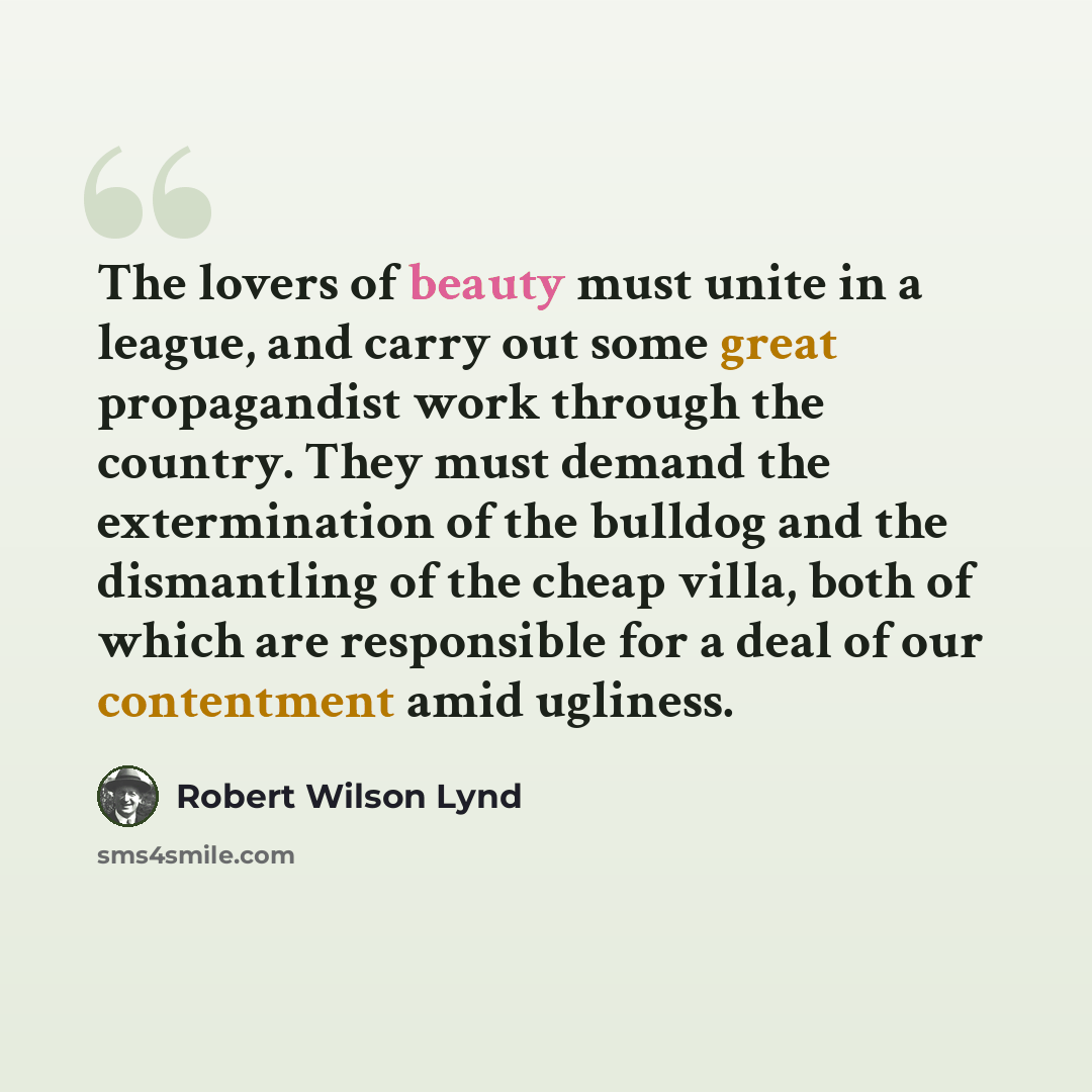 “The lovers of beauty must unite in a league, and carry out some great propagandist work through the country. They must demand the extermination of the bulldog and the dismantling of the cheap villa, both of which are responsible for a deal of our contentment amid ugliness.” quote by Robert Wilson Lynd