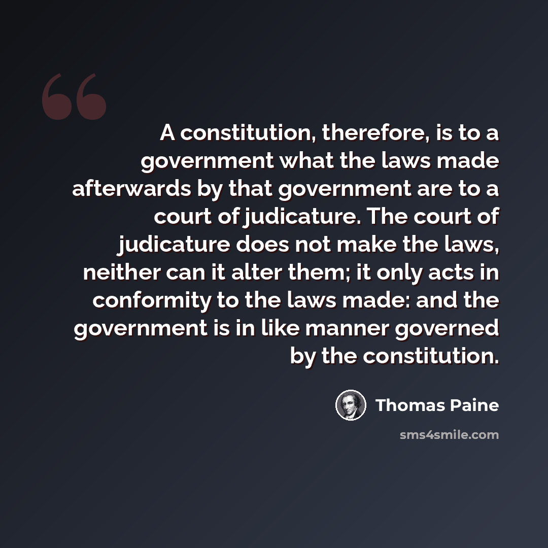 “A constitution, therefore, is to a government what the laws made afterwards by that government are to a court of judicature. The court of judicature does not make the laws, neither can it alter them; it only acts in conformity to the laws made: and the government is in like manner governed by the…” quote by Thomas Paine