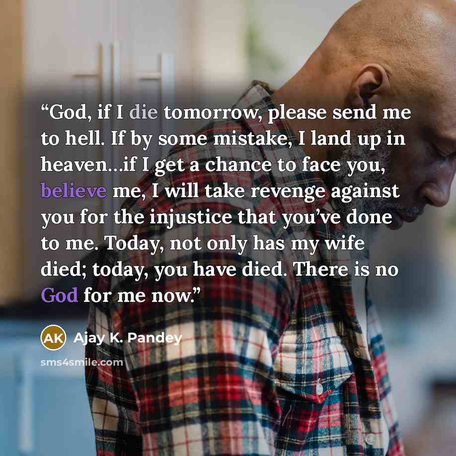 “God, if I die tomorrow, please send me to hell. If by some mistake, I land up in heaven…if I get a chance to face you, believe me, I will take revenge against you for the injustice that you’ve done to me. Today, not only has my wife died; today, you have died. There is no God for me now.” quote by Ajay K. Pandey