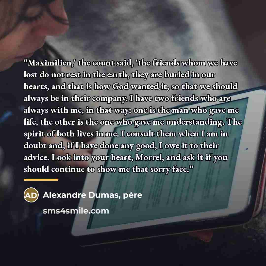 “Maximilien,' the count said, 'the friends whom we have lost do not rest in the earth, they are buried in our hearts, and that is how God wanted it, so that we should always be in their company. I have two friends who are always with me, in that way: one is the man who gave me life, the other is…” quote by Alexandre Dumas, pere