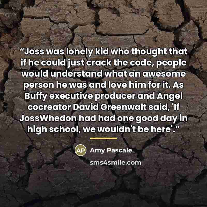 “Joss was lonely kid who thought that if he could just crack the code, people would understand what an awesome person he was and love him for it. As Buffy executive producer and Angel cocreator David Greenwalt said, 'If JossWhedon had had one good day in high school, we wouldn't be here'.” quote by Amy Pascale