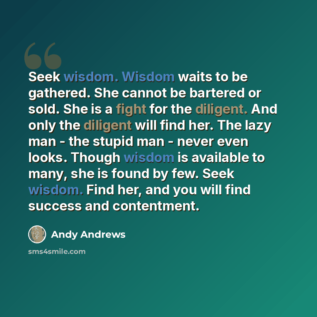 “Seek wisdom. Wisdom waits to be gathered. She cannot be bartered or sold. She is a fight for the diligent. And only the diligent will find her. The lazy man - the stupid man - never even looks. Though wisdom is available to many, she is found by few. Seek wisdom. Find her, and you will find…” quote by Andy Andrews