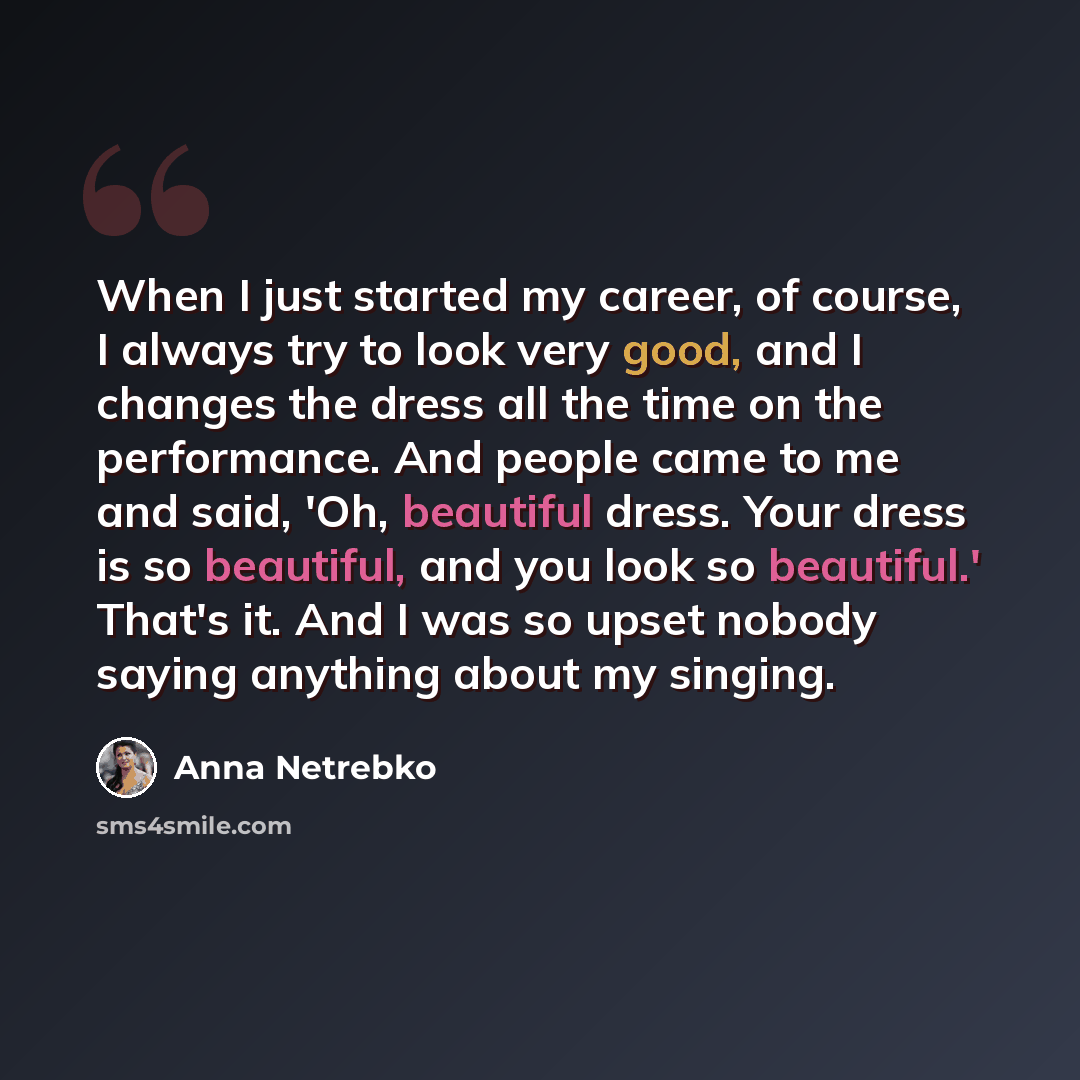 “When I just started my career, of course, I always try to look very good, and I changes the dress all the time on the performance. And people came to me and said, 'Oh, beautiful dress. Your dress is so beautiful, and you look so beautiful.' That's it. And I was so upset nobody saying anything…” quote by Anna Netrebko