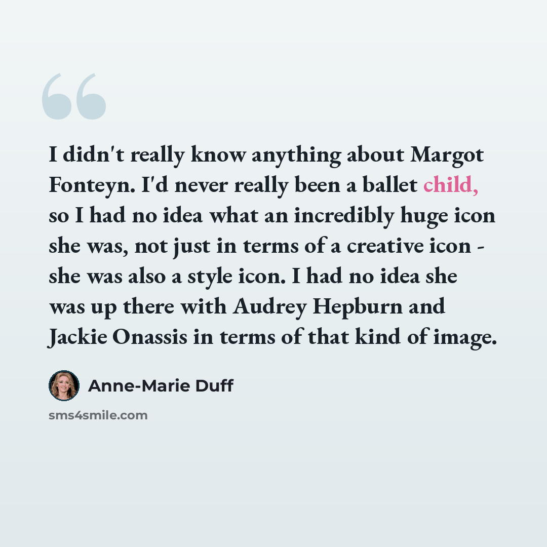 “I didn't really know anything about Margot Fonteyn. I'd never really been a ballet child, so I had no idea what an incredibly huge icon she was, not just in terms of a creative icon - she was also a style icon. I had no idea she was up there with Audrey Hepburn and Jackie Onassis in terms of that…” quote by Anne-Marie Duff