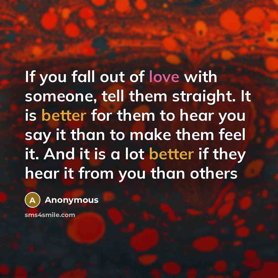 “If you fall out of love with someone, tell them straight. It is better for them to hear you say it than to make them feel it. And it is a lot better if they hear it from you than others” quote by Anonymous