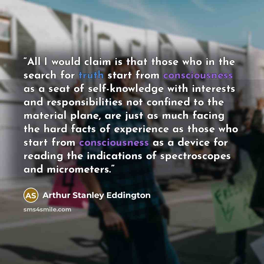 “All I would claim is that those who in the search for truth start from consciousness as a seat of self-knowledge with interests and responsibilities not confined to the material plane, are just as much facing the hard facts of experience as those who start from consciousness as a device for…” quote by Arthur Stanley Eddington