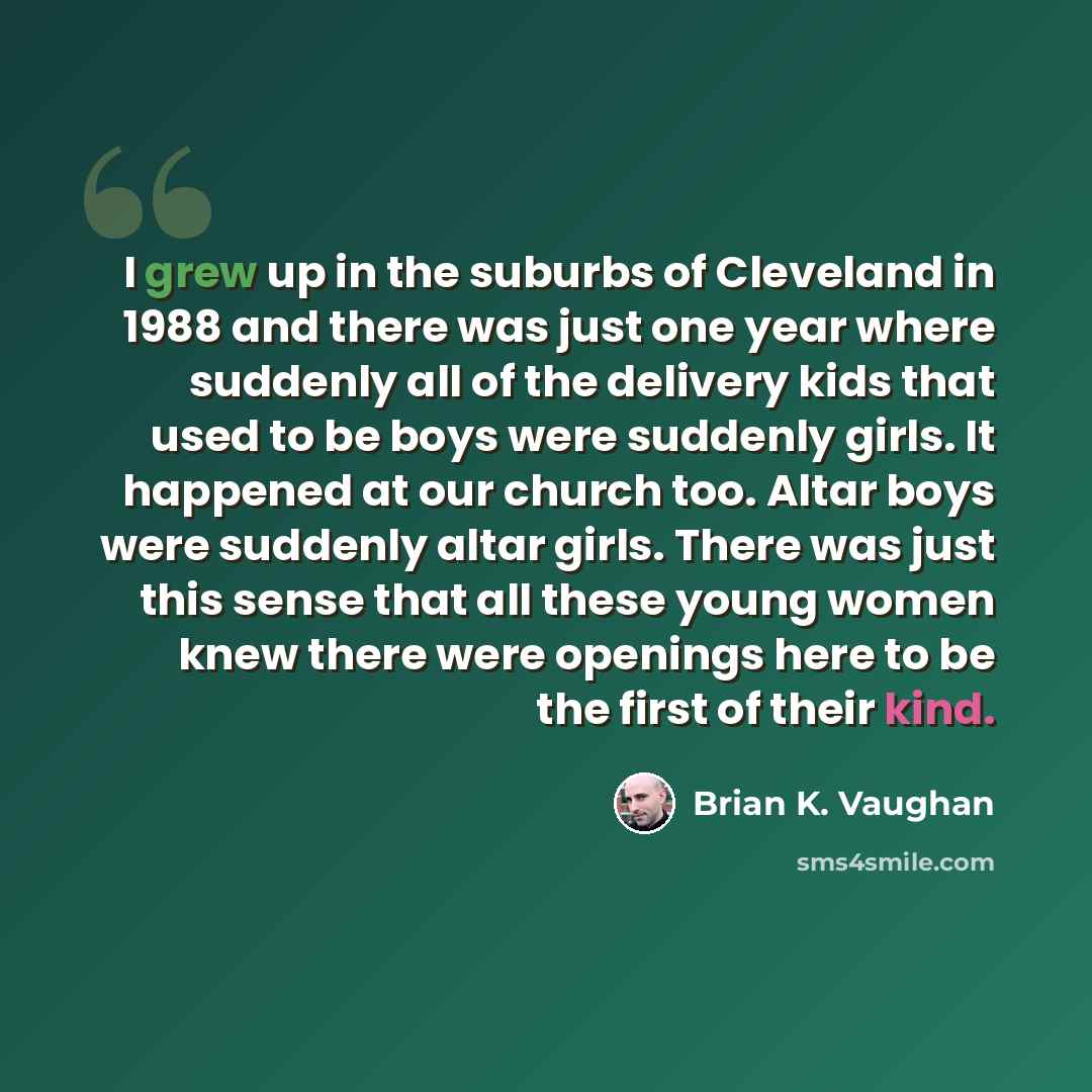 “I grew up in the suburbs of Cleveland in 1988 and there was just one year where suddenly all of the delivery kids that used to be boys were suddenly girls. It happened at our church too. Altar boys were suddenly altar girls. There was just this sense that all these young women knew there were…” quote by Brian K. Vaughan