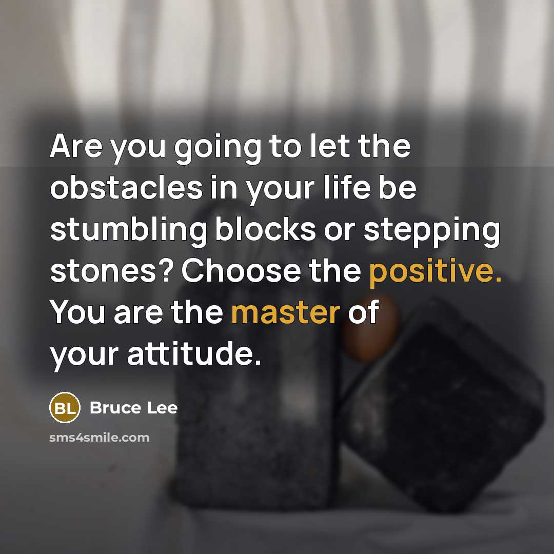 “Are you going to let the obstacles in your life be stumbling blocks or stepping stones? Choose the positive. You are the master of your attitude.” quote by Bruce Lee