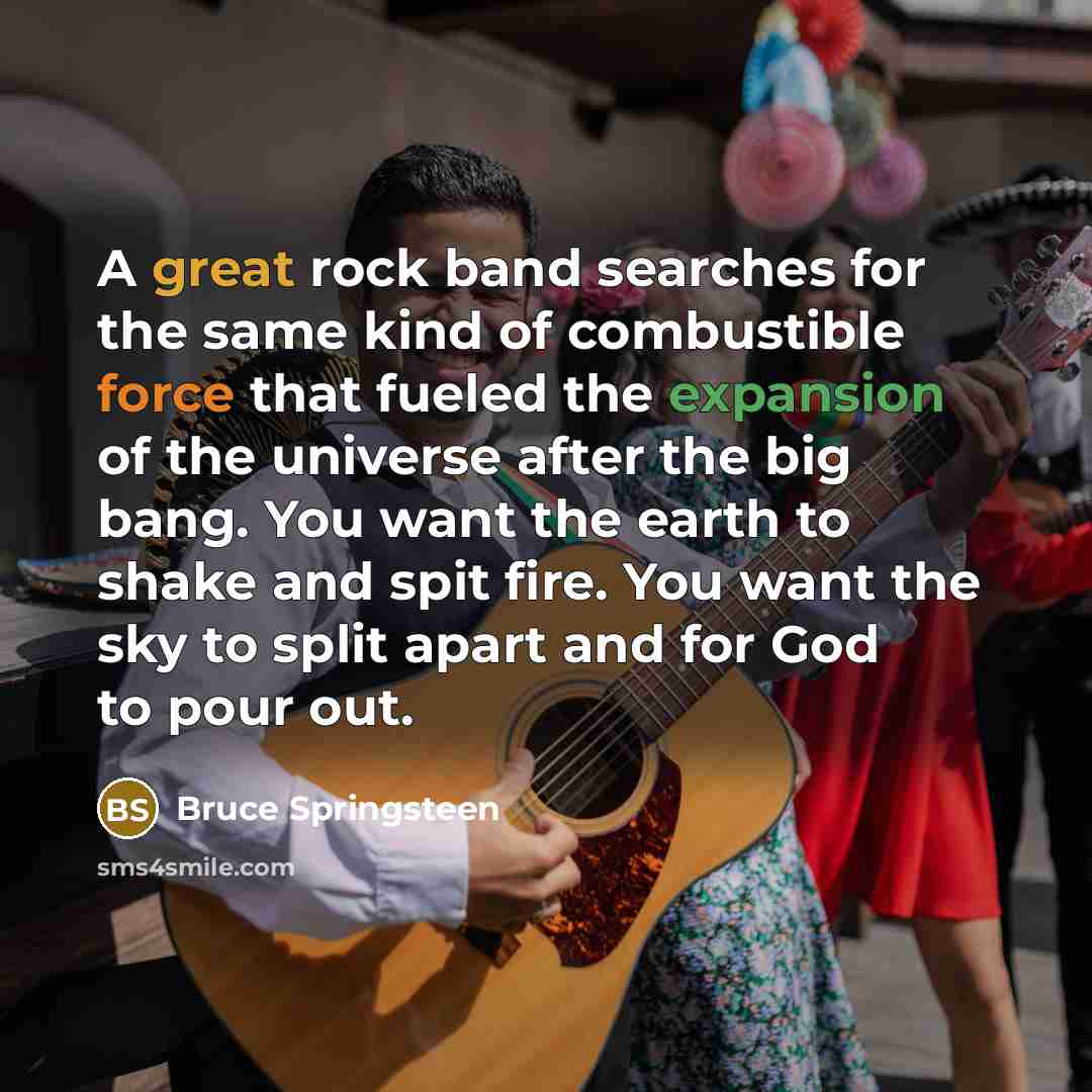 “A great rock band searches for the same kind of combustible force that fueled the expansion of the universe after the big bang. You want the earth to shake and spit fire. You want the sky to split apart and for God to pour out.” quote by Bruce Springsteen