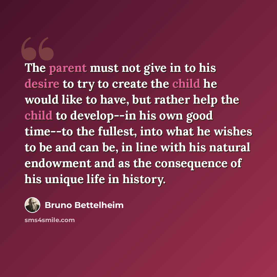 “The parent must not give in to his desire to try to create the child he would like to have, but rather help the child to develop--in his own good time--to the fullest, into what he wishes to be and can be, in line with his natural endowment and as the consequence of his unique life in history.” quote by Bruno Bettelheim