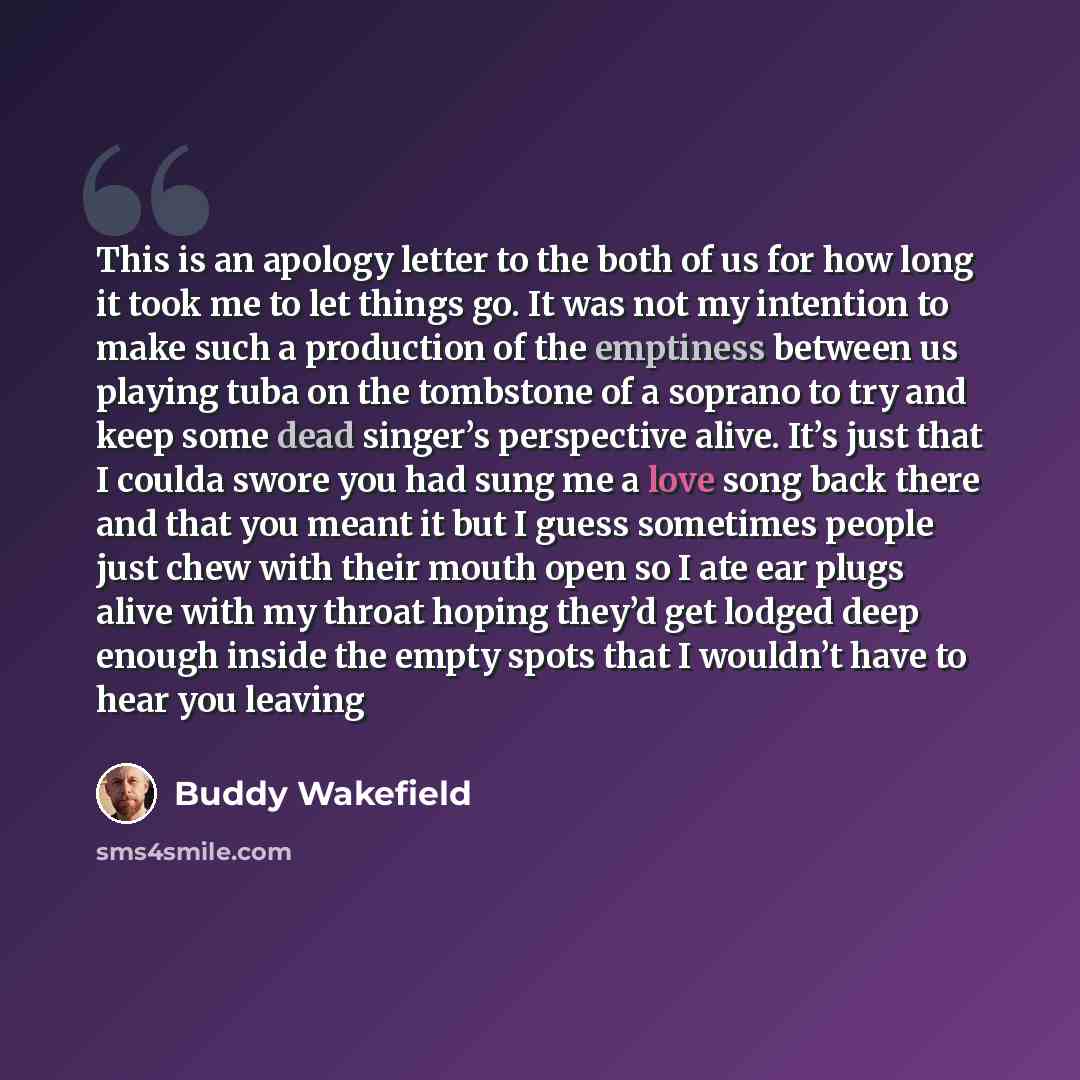“This is an apology letter to the both of us for how long it took me to let things go. It was not my intention to make such a production of the emptiness between us playing tuba on the tombstone of a soprano to try and keep some dead singer’s perspective alive. It’s just that I coulda swore you had…” quote by Buddy Wakefield