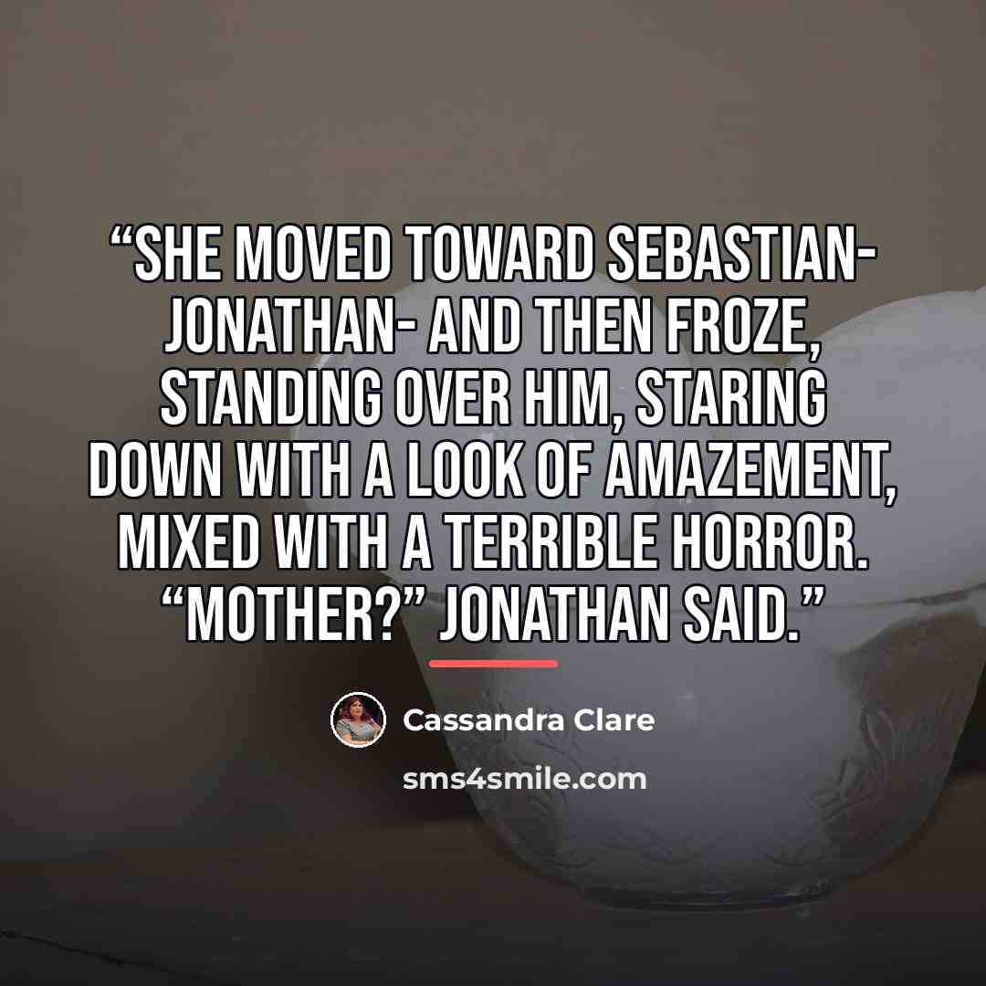 “She moved toward Sebastian- Jonathan- and then froze, standing over him, staring down with a look of amazement, mixed with a terrible horror. “Mother?” Jonathan said.” quote by Cassandra Clare