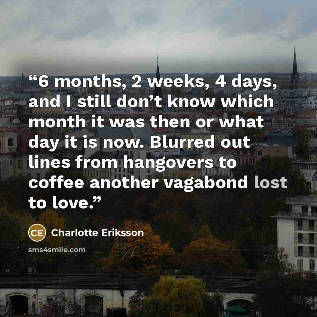 “6 months, 2 weeks, 4 days, and I still don’t know which month it was then or what day it is now. Blurred out lines from hangovers to coffee another vagabond lost to love.” quote by Charlotte Eriksson