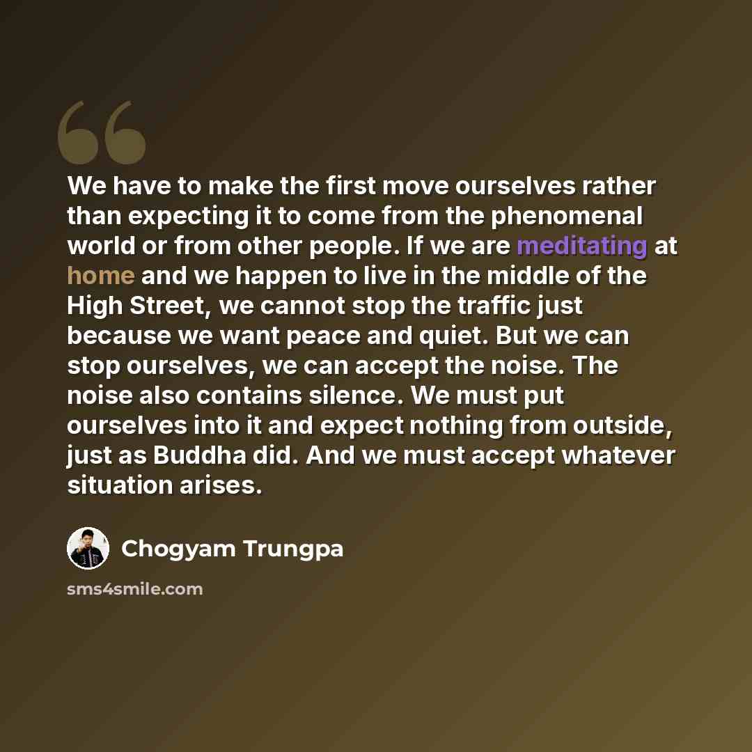 “We have to make the first move ourselves rather than expecting it to come from the phenomenal world or from other people. If we are meditating at home and we happen to live in the middle of the High Street, we cannot stop the traffic just because we want peace and quiet. But we can stop ourselves…” quote by Chogyam Trungpa
