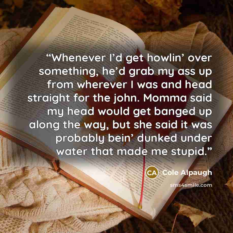 “Whenever I’d get howlin’ over something, he’d grab my ass up from wherever I was and head straight for the john. Momma said my head would get banged up along the way, but she said it was probably bein’ dunked under water that made me stupid.” quote by Cole Alpaugh