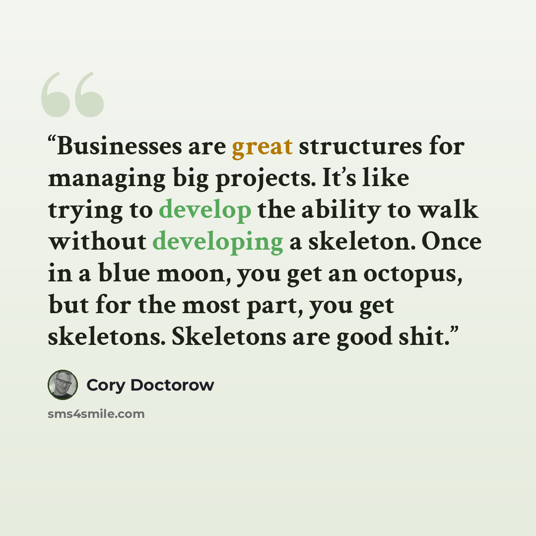 “Businesses are great structures for managing big projects. It’s like trying to develop the ability to walk without developing a skeleton. Once in a blue moon, you get an octopus, but for the most part, you get skeletons. Skeletons are good shit.” quote by Cory Doctorow