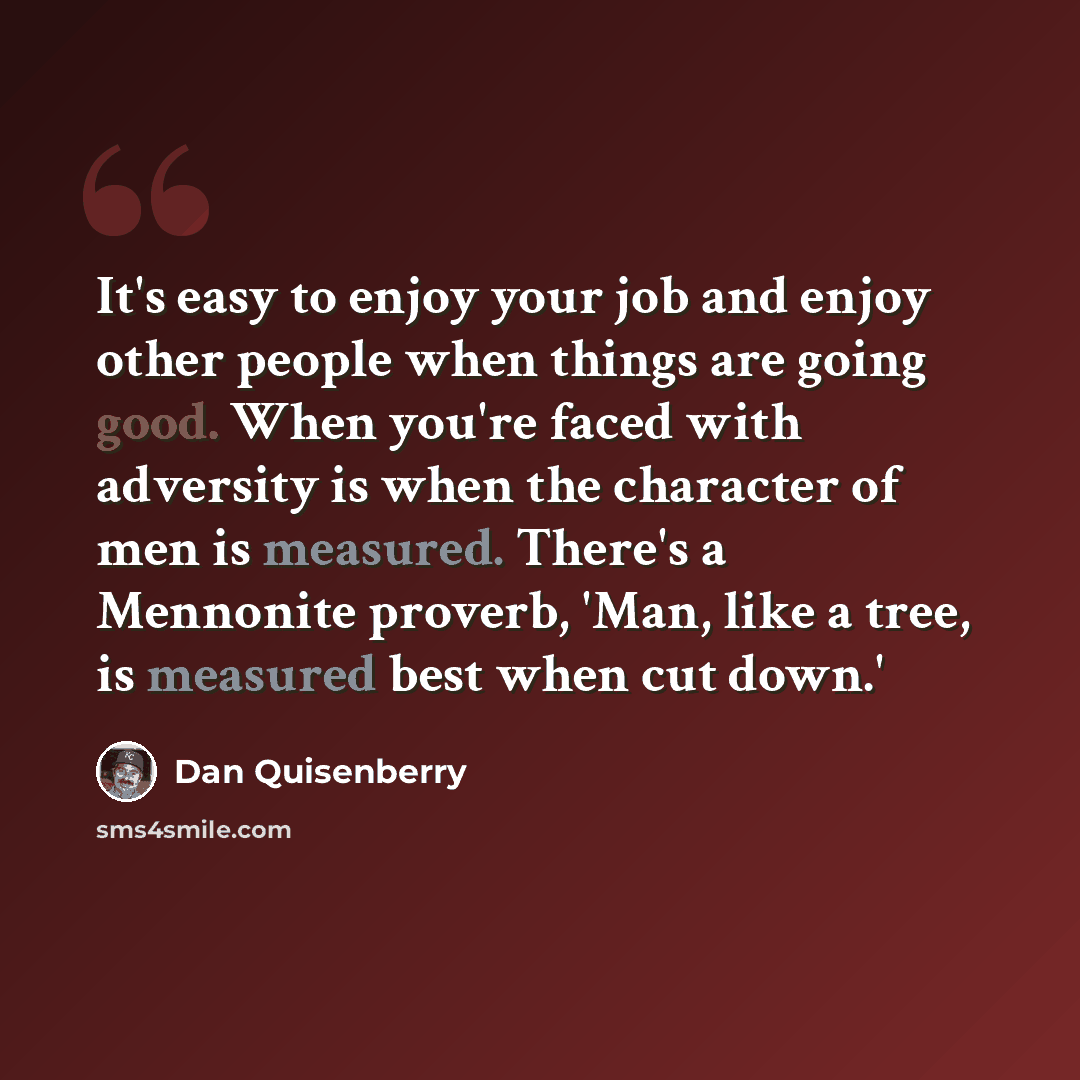“It's easy to enjoy your job and enjoy other people when things are going good. When you're faced with adversity is when the character of men is measured. There's a Mennonite proverb, 'Man, like a tree, is measured best when cut down.'” quote by Dan Quisenberry
