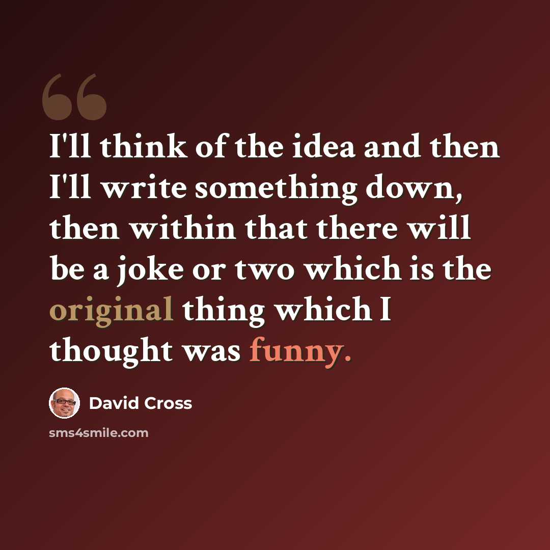 “I'll think of the idea and then I'll write something down, then within that there will be a joke or two which is the original thing which I thought was funny.” quote by David Cross