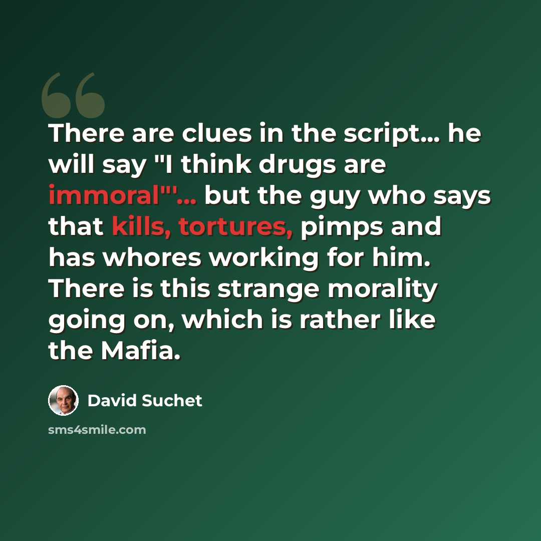 “There are clues in the script... he will say "I think drugs are immoral"'... but the guy who says that kills, tortures, pimps and has whores working for him. There is this strange morality going on, which is rather like the Mafia.” quote by David Suchet