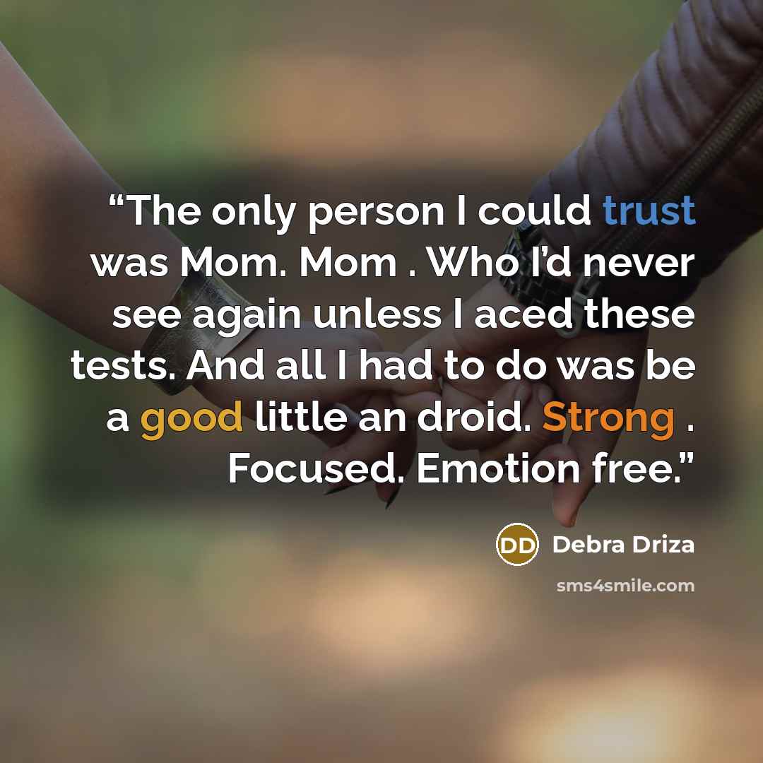 “The only person I could trust was Mom. Mom . Who I’d never see again unless I aced these tests. And all I had to do was be a good little an droid. Strong . Focused. Emotion free.” quote by Debra Driza