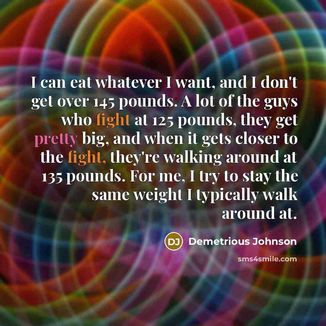 “I can eat whatever I want, and I don't get over 145 pounds. A lot of the guys who fight at 125 pounds, they get pretty big, and when it gets closer to the fight, they're walking around at 135 pounds. For me, I try to stay the same weight I typically walk around at.” quote by Demetrious Johnson