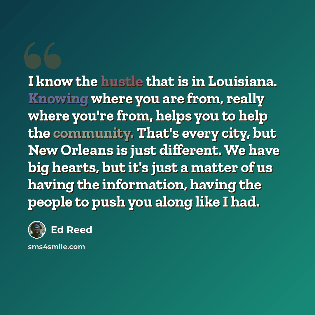 “I know the hustle that is in Louisiana. Knowing where you are from, really where you're from, helps you to help the community. That's every city, but New Orleans is just different. We have big hearts, but it's just a matter of us having the information, having the people to push you along like I…” quote by Ed Reed