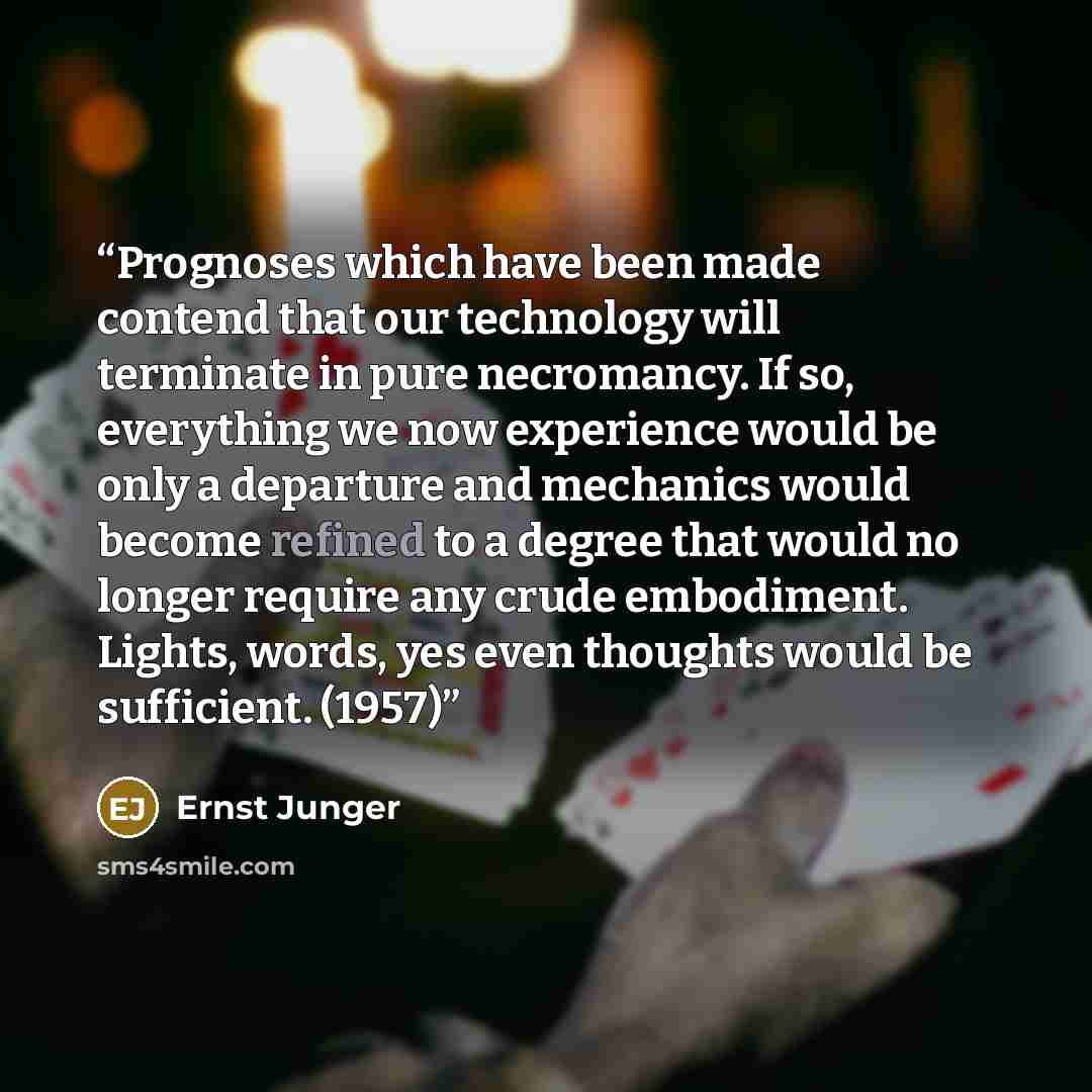 “Prognoses which have been made contend that our technology will terminate in pure necromancy. If so, everything we now experience would be only a departure and mechanics would become refined to a degree that would no longer require any crude embodiment. Lights, words, yes even thoughts would be…” quote by Ernst Jünger