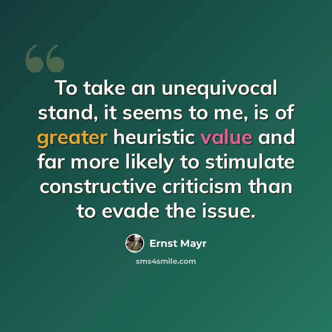 “To take an unequivocal stand, it seems to me, is of greater heuristic value and far more likely to stimulate constructive criticism than to evade the issue.” quote by Ernst Mayr