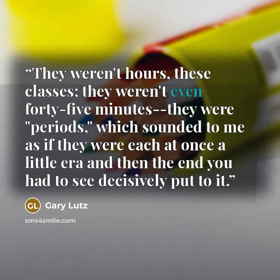 “They weren't hours, these classes; they weren't even forty-five minutes--they were "periods," which sounded to me as if they were each at once a little era and then the end you had to see decisively put to it.” quote by Gary Lutz