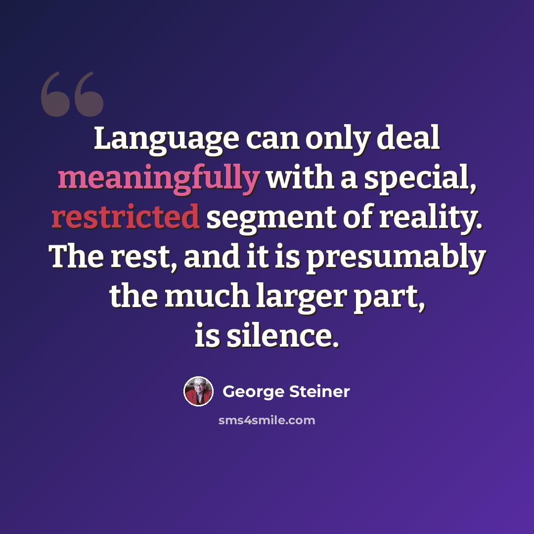 “Language can only deal meaningfully with a special, restricted segment of reality. The rest, and it is presumably the much larger part, is silence.” quote by George Steiner